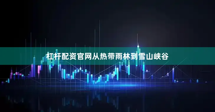 杠杆配资官网从热带雨林到雪山峡谷