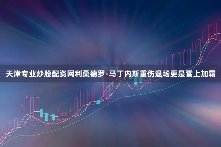 天津专业炒股配资网利桑德罗-马丁内斯重伤退场更是雪上加霜
