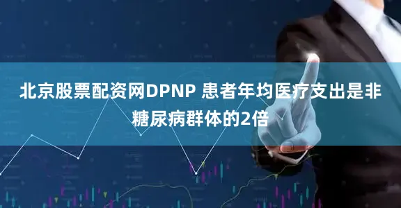 北京股票配资网DPNP 患者年均医疗支出是非糖尿病群体的2倍