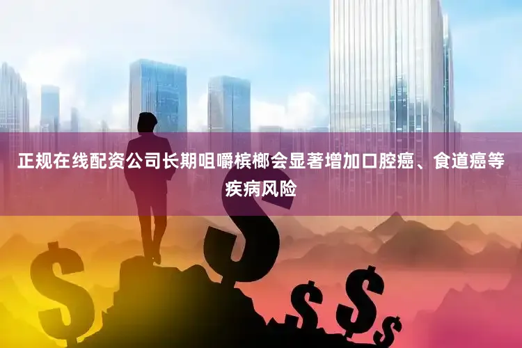 正规在线配资公司长期咀嚼槟榔会显著增加口腔癌、食道癌等疾病风险