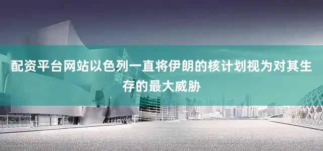 配资平台网站以色列一直将伊朗的核计划视为对其生存的最大威胁