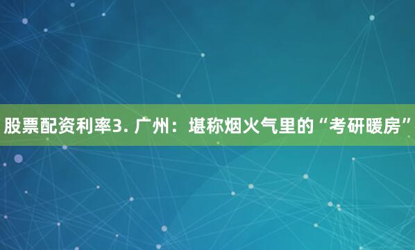 股票配资利率3. 广州：堪称烟火气里的“考研暖房”
