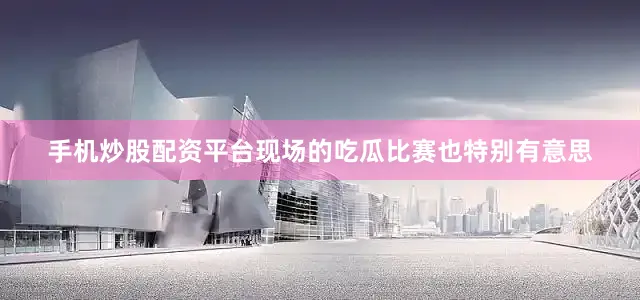 手机炒股配资平台现场的吃瓜比赛也特别有意思