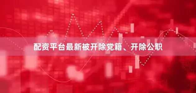 配资平台最新被开除党籍、开除公职