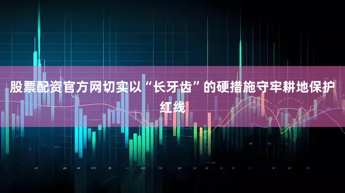 股票配资官方网切实以“长牙齿”的硬措施守牢耕地保护红线