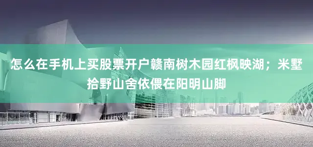 怎么在手机上买股票开户赣南树木园红枫映湖；米墅拾野山舍依偎在阳明山脚