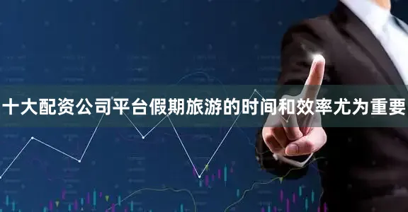 十大配资公司平台假期旅游的时间和效率尤为重要